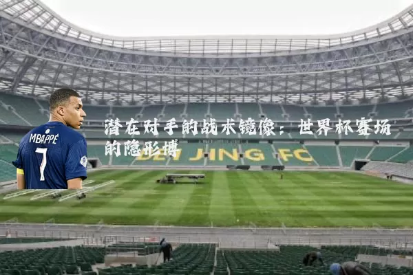 潜在对手的战术镜像:世界杯赛场的隐形博弈