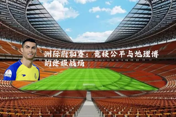 洲际附加赛:竞技公平与地理博弈的终极战场